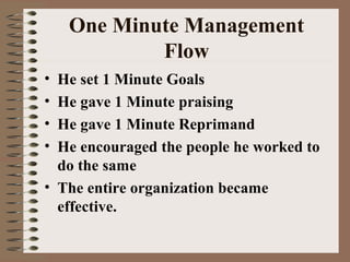 One Minute Management 
Flow 
• He set 1 Minute Goals 
• He gave 1 Minute praising 
• He gave 1 Minute Reprimand 
• He encouraged the people he worked to 
do the same 
• The entire organization became 
effective. 
