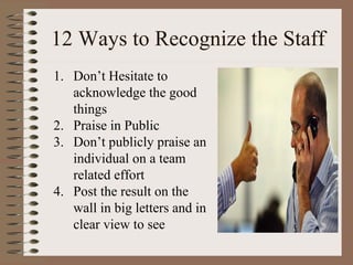 12 Ways to Recognize the Staff 
1. Don’t Hesitate to 
acknowledge the good 
things 
2. Praise in Public 
3. Don’t publicly praise an 
individual on a team 
related effort 
4. Post the result on the 
wall in big letters and in 
clear view to see 
 