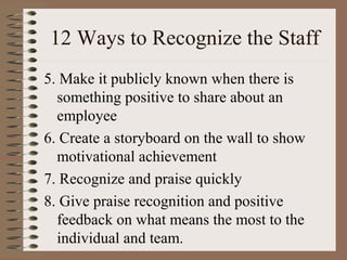 12 Ways to Recognize the Staff 
5. Make it publicly known when there is 
something positive to share about an 
employee 
6. Create a storyboard on the wall to show 
motivational achievement 
7. Recognize and praise quickly 
8. Give praise recognition and positive 
feedback on what means the most to the 
individual and team. 
 