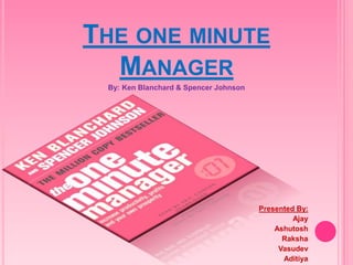 THE ONE MINUTE 
MANAGER 
By: Ken Blanchard & Spencer Johnson 
Presented By: 
Ajay 
Ashutosh 
Raksha 
Vasudev 
Aditiya 
 