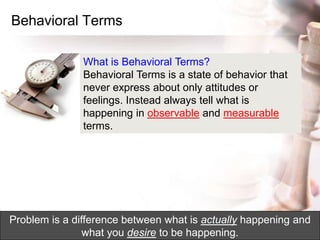 Behavioral Terms
What is Behavioral Terms?
Behavioral Terms is a state of behavior that
never express about only attitudes or
feelings. Instead always tell what is
happening in observable and measurable
terms.
Problem is a difference between what is actually happening and
what you desire to be happening.
 