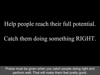 Help people reach their full potential.
Catch them doing something RIGHT.
Praise must be given when you catch people doing right and
perform well. That will make them feel pretty good.
 