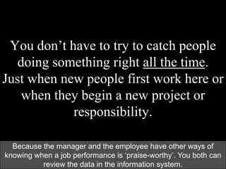 You don’t have to try to catch people
doing something right all the time.
Just when new people first work here or
when they begin a new project or
responsibility.
Because the manager and the employee have other ways of
knowing when a job performance is „praise-worthy‟. You both can
review the data in the information system.
 