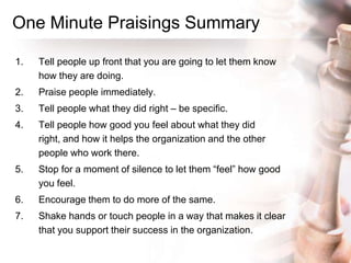 One Minute Praisings Summary
1. Tell people up front that you are going to let them know
how they are doing.
2. Praise people immediately.
3. Tell people what they did right – be specific.
4. Tell people how good you feel about what they did
right, and how it helps the organization and the other
people who work there.
5. Stop for a moment of silence to let them “feel” how good
you feel.
6. Encourage them to do more of the same.
7. Shake hands or touch people in a way that makes it clear
that you support their success in the organization.
 