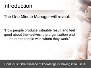 Introduction
The One Minute Manager will reveal:
“How people produce valuable result and feel
good about themselves, the organization and
the other people with whom they work.”
Confucius: “The essence of knowledge is, having it, to use it.
 