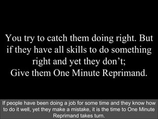 You try to catch them doing right. But
if they have all skills to do something
right and yet they don’t;
Give them One Minute Reprimand.
If people have been doing a job for some time and they know how
to do it well, yet they make a mistake, it is the time to One Minute
Reprimand takes turn.
 
