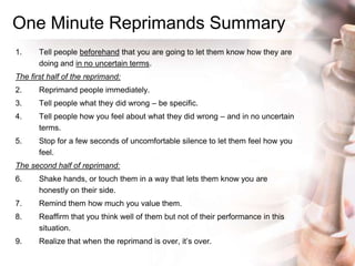 One Minute Reprimands Summary
1. Tell people beforehand that you are going to let them know how they are
doing and in no uncertain terms.
The first half of the reprimand:
2. Reprimand people immediately.
3. Tell people what they did wrong – be specific.
4. Tell people how you feel about what they did wrong – and in no uncertain
terms.
5. Stop for a few seconds of uncomfortable silence to let them feel how you
feel.
The second half of reprimand:
6. Shake hands, or touch them in a way that lets them know you are
honestly on their side.
7. Remind them how much you value them.
8. Reaffirm that you think well of them but not of their performance in this
situation.
9. Realize that when the reprimand is over, it‟s over.
 