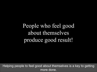 People who feel good
about themselves
produce good result!
Helping people to feel good about themselves is a key to getting
more done.
 