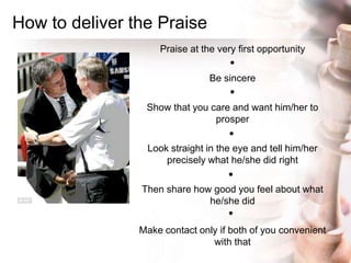How to deliver the Praise
Praise at the very first opportunity
Be sincere
Show that you care and want him/her to
prosper
L...
