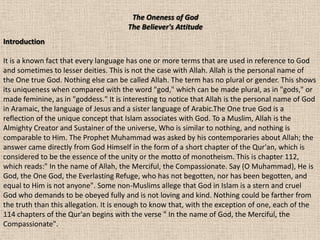 The Oneness of God
                                       The Believer's Attitude
Introduction

It is a known fact that every language has one or more terms that are used in reference to God
and sometimes to lesser deities. This is not the case with Allah. Allah is the personal name of
the One true God. Nothing else can be called Allah. The term has no plural or gender. This shows
its uniqueness when compared with the word "god," which can be made plural, as in "gods," or
made feminine, as in "goddess." It is interesting to notice that Allah is the personal name of God
in Aramaic, the language of Jesus and a sister language of Arabic.The One true God is a
reflection of the unique concept that Islam associates with God. To a Muslim, Allah is the
Almighty Creator and Sustainer of the universe, Who is similar to nothing, and nothing is
comparable to Him. The Prophet Muhammad was asked by his contemporaries about Allah; the
answer came directly from God Himself in the form of a short chapter of the Qur'an, which is
considered to be the essence of the unity or the motto of monotheism. This is chapter 112,
which reads:" In the name of Allah, the Merciful, the Compassionate. Say (O Muhammad), He is
God, the One God, the Everlasting Refuge, who has not begotten, nor has been begotten, and
equal to Him is not anyone". Some non-Muslims allege that God in Islam is a stern and cruel
God who demands to be obeyed fully and is not loving and kind. Nothing could be farther from
the truth than this allegation. It is enough to know that, with the exception of one, each of the
114 chapters of the Qur'an begins with the verse " In the name of God, the Merciful, the
Compassionate".
 