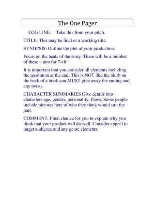 The One Pager<br />  LOG LINE:  Take this from your pitch. <br />TITLE: This may be final or a working title. <br />SYNOPSIS: Outline the plot of your production. <br />Focus on the beats of the story. There will be a number of these – aim for 7-10<br />It is important that you consider all elements including the resolution at the end. This is NOT like the blurb on the back of a book you MUST give away the ending and any twists. <br />CHARACTER SUMMARIES Give details into characters age, gender, personality, flaws. Some people include pictures here of who they think would suit the part. <br />COMMENT: Final chance for you to explain why you think that your product will do well. Consider appeal to target audience and any genre elements. <br />