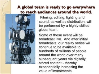 A global team is ready to go everywhereA global team is ready to go everywhere
to reach audiences around the world.to reach audiences around the world.
18/10/12
Filming, editing, lighting and
sound, as well as distribution, will
be performed by a highly-skilled
global team.
Some of these event will be
broadcast live. And after initial
broadcasts, our reality series will
continue to be available to
hundreds of millions of people
around the world over many
subsequent years via digitally
stored content - thereby
exponentially increasing the
value of investments.
 
