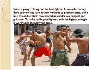 We are going to bring out the best fighters from each country.We are going to bring out the best fighters from each country.
Each country may vary in their methods to produce them, and isEach country may vary in their methods to produce them, and is
free to conduct their own procedures under our support andfree to conduct their own procedures under our support and
guidance. To make really good fighters with the highest rating itguidance. To make really good fighters with the highest rating it
is worthwhile to follow the same.is worthwhile to follow the same.
18/10/12
 