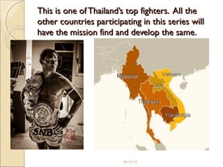 This is one of Thailand’s top fighters. All theThis is one of Thailand’s top fighters. All the
other countries participating in this series willother countries participating in this series will
have the mission find and develop the same.have the mission find and develop the same.
18/10/12
 