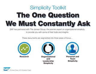 © Jensen Group, 2015 Simplicity Project
Simplicity Toolkit
The One Question
We Must Constantly Ask
SAP has partnered with The Jensen Group, the premier expert on organizational simplicity
to provide you with some of their tools and insights
These documents are segmented into three areas of focus...
Research Organizational
and
Leadership
Simplicity
Personal and
Team
Simplicity
 