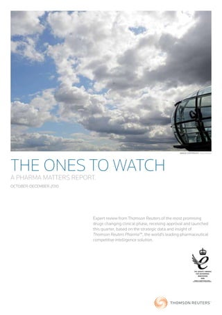 Image CopyrIght: Toby Melville




THE ONES TO WATCH
A PHARMA MATTERS REPORT.
OCTOBER-DECEMBER 2010




                        Expert review from Thomson Reuters of the most promising
                        drugs changing clinical phase, receiving approval and launched
                        this quarter, based on the strategic data and insight of
                        Thomson Reuters Pharma™, the world’s leading pharmaceutical
                        competitive intelligence solution.




                                                                                     AWARDED TO THOMSON SCIENTIFIC LIMITED
                                                                                  (THE SCIENTIFIC BUSINESS OF THOMSON REUTERS)
 