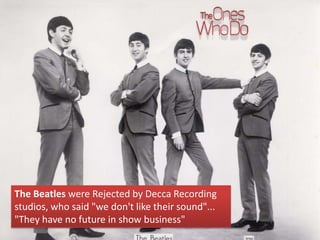 The Beatles were Rejected by Decca Recording
studios, who said "we don't like their sound"...
"They have no future in show business"