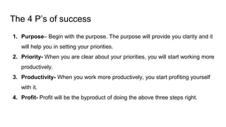The 4 P’s of success
1. Purpose– Begin with the purpose. The purpose will provide you clarity and it
will help you in setting your priorities.
2. Priority- When you are clear about your priorities, you will start working more
productively.
3. Productivity- When you work more productively, you start profiting yourself
with it.
4. Profit- Profit will be the byproduct of doing the above three steps right.
 