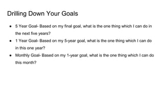 Drilling Down Your Goals
● 5 Year Goal- Based on my final goal, what is the one thing which I can do in
the next five years?
● 1 Year Goal- Based on my 5-year goal, what is the one thing which I can do
in this one year?
● Monthly Goal- Based on my 1-year goal, what is the one thing which I can do
this month?
 