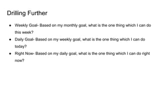 Drilling Further
● Weekly Goal- Based on my monthly goal, what is the one thing which I can do
this week?
● Daily Goal- Based on my weekly goal, what is the one thing which I can do
today?
● Right Now- Based on my daily goal, what is the one thing which I can do right
now?
 