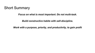 Short Summary
Focus on what is most important. Do not multi-task.
Build constructive habits with self-discipline.
Work with a purpose, priority, and productivity, to gain profit
 