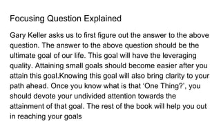 Focusing Question Explained
Gary Keller asks us to first figure out the answer to the above
question. The answer to the above question should be the
ultimate goal of our life. This goal will have the leveraging
quality. Attaining small goals should become easier after you
attain this goal.Knowing this goal will also bring clarity to your
path ahead. Once you know what is that ‘One Thing?’, you
should devote your undivided attention towards the
attainment of that goal. The rest of the book will help you out
in reaching your goals
 