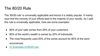 The 80/20 Rule
The ’80/20 rule’ is universally applicable and hence it is widely popular. It mainly
says that the minority of your efforts lead to the majority of your results. As I said
this rule is universally applicable, here are some examples-
● 80% of your sale comes from 20% of your customers.
● 80% of the world’s wealth is owned by 20% of individuals.
● The most frequently used 20% of the words account for 80% of the word
occurrences.
● 51 Examples of 80/20 rule.
 
