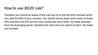 How to use 80/20 rule?
Therefore you should be aware of this rule and try to find the 20% activities which
can yield the 80% of your success. You should narrow down some more on these
20% activities and find out the most crucial ones out of them. As these activities
have the leveraging power, therefore the more time you spend on them, the faster
you succeed
 