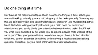 Do one thing at a time
Our brain is not made to multitask. It can do only one thing at a time, When you
are multitasking, actually you are not doing any of the tasks properly. You may say
that we can easily walk and talk simultaneously, then aren’t we multitasking at that
time? But while talking about trivial topics, your brain does not need much
attention and you easily divide your attention between the two tasks. But if I ask
you what is 32 multiplied by 13, would you be able to answer while walking at the
same pace? No, your pace will slow down because you have a limited attention
which you cannot squander on walking while solving a much attention seeking
question. Therefore, do your most ‘20%’ activities with full attention!
 