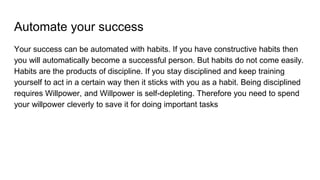 Automate your success
Your success can be automated with habits. If you have constructive habits then
you will automatically become a successful person. But habits do not come easily.
Habits are the products of discipline. If you stay disciplined and keep training
yourself to act in a certain way then it sticks with you as a habit. Being disciplined
requires Willpower, and Willpower is self-depleting. Therefore you need to spend
your willpower cleverly to save it for doing important tasks
 