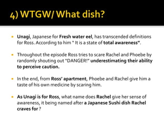  Unagi, Japanese for Fresh water eel, has transcended definitions
for Ross. According to him “ It is a state of total awareness”.
 Throughout the episode Ross tries to scare Rachel and Phoebe by
randomly shouting out “DANGER!” underestimating their ability
to perceive caution.
 In the end, from Ross’ apartment, Phoebe and Rachel give him a
taste of his own medicine by scaring him.
 As Unagi is for Ross, what name does Rachel give her sense of
awareness, it being named after a Japanese Sushi dish Rachel
craves for ?
 