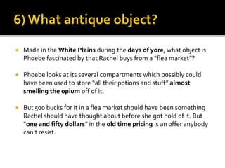  Made in the White Plains during the days of yore, what object is
Phoebe fascinated by that Rachel buys from a “flea market”?
 Phoebe looks at its several compartments which possibly could
have been used to store “all their potions and stuff” almost
smelling the opium off of it.
 But 500 bucks for it in a flea market should have been something
Rachel should have thought about before she got hold of it. But
“one and fifty dollars” in the old time pricing is an offer anybody
can’t resist.
 