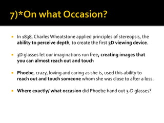  In 1838, Charles Wheatstone applied principles of stereopsis, the
ability to perceive depth, to create the first 3D viewing device.
 3D glasses let our imaginations run free, creating images that
you can almost reach out and touch
 Phoebe, crazy, loving and caring as she is, used this ability to
reach out and touch someone whom she was close to after a loss.
 Where exactly/ what occasion did Phoebe hand out 3-D glasses?
 