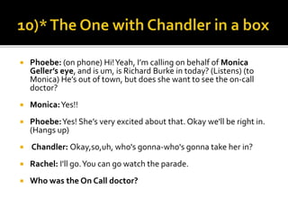  Phoebe: (on phone) Hi!Yeah, I’m calling on behalf of Monica
Geller’s eye, and is um, is Richard Burke in today? (Listens) (to
Monica) He’s out of town, but does she want to see the on-call
doctor?
 Monica:Yes!!
 Phoebe:Yes! She’s very excited about that. Okay we'll be right in.
(Hangs up)
 Chandler: Okay,so,uh, who's gonna-who's gonna take her in?
 Rachel: I'll go.You can go watch the parade.
 Who was the On Call doctor?
 