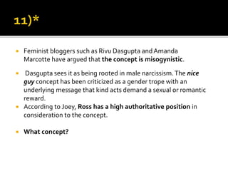  Feminist bloggers such as Rivu Dasgupta andAmanda
Marcotte have argued that the concept is misogynistic.
 Dasgupta sees it as being rooted in male narcissism.The nice
guy concept has been criticized as a gender trope with an
underlying message that kind acts demand a sexual or romantic
reward.
 According to Joey, Ross has a high authoritative position in
consideration to the concept.
 What concept?
 