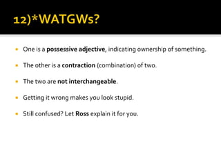  One is a possessive adjective, indicating ownership of something.
 The other is a contraction (combination) of two.
 The two are not interchangeable.
 Getting it wrong makes you look stupid.
 Still confused? Let Ross explain it for you.
 