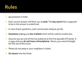  21 questions in total.
 Each correct answer will fetch you 1 mark.The key word that’s supposed
to be in the answer is underlined.
 In case of part questions, each correct part will give you ½.
 Questions 7 to 14 are star marked which will be used to resolve ties.
 Assume you are one of the live audience at the first episode of Friends. It
is 1994 and you do not have a Smartphone. Hence, you cannot Google
for the rest of the event.
 Please do not peep in your neighbour’s sheet.
 Six teams into the finals
 