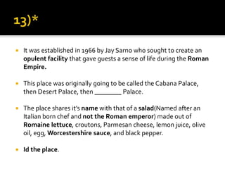  It was established in 1966 by Jay Sarno who sought to create an
opulent facility that gave guests a sense of life during the Roman
Empire.
 This place was originally going to be called the Cabana Palace,
then Desert Palace, then ________ Palace.
 The place shares it’s name with that of a salad(Named after an
Italian born chef and not the Roman emperor) made out of
Romaine lettuce, croutons, Parmesan cheese, lemon juice, olive
oil, egg, Worcestershire sauce, and black pepper.
 Id the place.
 