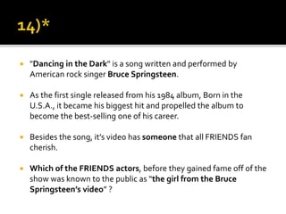  "Dancing in the Dark" is a song written and performed by
American rock singer Bruce Springsteen.
 As the first single released from his 1984 album, Born in the
U.S.A., it became his biggest hit and propelled the album to
become the best-selling one of his career.
 Besides the song, it’s video has someone that all FRIENDS fan
cherish.
 Which of the FRIENDS actors, before they gained fame off of the
show was known to the public as “the girl from the Bruce
Springsteen’s video” ?
 