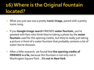  What you just saw was a pretty iconic image, paired with a pretty
iconic song.
 If you Google Image search FRIENDS water fountain, you're
greeted with fans who think they're taking a photo by the water
fountain used for the opening credits, but they're really just taking
a picture in front of a water fountain that probably contains a lot of
water-borne diseases.
 After a little research, we found that the opening credits of
FRIENDS is a lie, because this fountain is not only not in
Washington Square Park... it's not in NewYork.
 