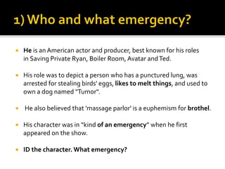  He is an American actor and producer, best known for his roles
in Saving Private Ryan, Boiler Room, Avatar andTed.
 His role was to depict a person who has a punctured lung, was
arrested for stealing birds' eggs, likes to melt things, and used to
own a dog named "Tumor".
 He also believed that 'massage parlor' is a euphemism for brothel.
 His character was in “kind of an emergency” when he first
appeared on the show.
 ID the character. What emergency?
 