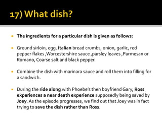  The ingredients for a particular dish is given as follows:
 Ground sirloin, egg, Italian bread crumbs, onion, garlic, red
pepper flakes ,Worcestershire sauce ,parsley leaves ,Parmesan or
Romano, Coarse salt and black pepper.
 Combine the dish with marinara sauce and roll them into filling for
a sandwich.
 During the ride along with Phoebe’s then boyfriend Gary, Ross
experiences a near death experience supposedly being saved by
Joey. As the episode progresses, we find out that Joey was in fact
trying to save the dish rather than Ross.
 