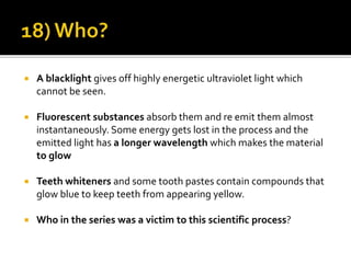 A blacklight gives off highly energetic ultraviolet light which
cannot be seen.
 Fluorescent substances absorb them and re emit them almost
instantaneously. Some energy gets lost in the process and the
emitted light has a longer wavelength which makes the material
to glow
 Teeth whiteners and some tooth pastes contain compounds that
glow blue to keep teeth from appearing yellow.
 Who in the series was a victim to this scientific process?
 