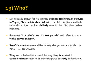  LasVegas is known for it’s casinos and slot machines. In the One
inVegas, Phoebe tries her luck with the slot machines and fails
miserably at it up until an old lady wins for the third time on her
machine.
 Ross says “ I bet she’s one of those people” and refers to them
with a common noun.
 Ross’s Nana was one and the money she got was expended on
Ross’ “Karate Lessons”
 They are called so because of the way they lie or wait in
concealment; remain in or around a place secretly or furtively.
 
