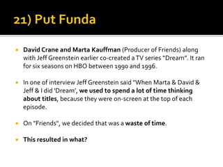  David Crane and Marta Kauffman (Producer of Friends) along
with Jeff Greenstein earlier co-created aTV series “Dream”. It ran
for six seasons on HBO between 1990 and 1996.
 In one of interview Jeff Greenstein said "When Marta & David &
Jeff & I did 'Dream’, we used to spend a lot of time thinking
about titles, because they were on-screen at the top of each
episode.
 On "Friends", we decided that was a waste of time.
 This resulted in what?
 