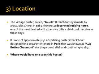  The vintage poster, called, “Jouets” (French for toys) made by
artist Jules Cheret in 1885, features a decorated rocking horse,
one of the most desired and expensive gifts a child could receive in
those days.
 It is one of approximately 42 advertising posters that Cheret
designed for a department store in Paris that was known as "Aux
Buttes Chaumont" starting around 1878 and continuing to 1891.
 Where would have one seen this Poster?
 