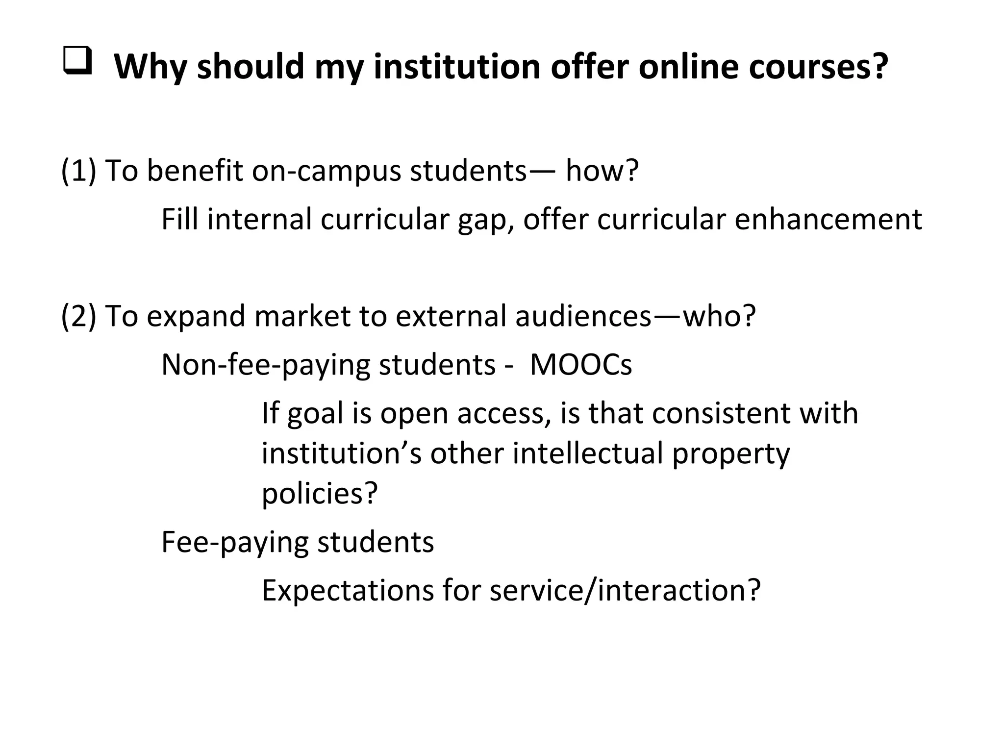  Why should my institution offer online courses?

(1) To benefit on-campus students— how?
        Fill internal curricular gap, offer curricular enhancement

(2) To expand market to external audiences—who?
        Non-fee-paying students - MOOCs
               If goal is open access, is that consistent with
               institution’s other intellectual property
               policies?
        Fee-paying students
               Expectations for service/interaction?
 