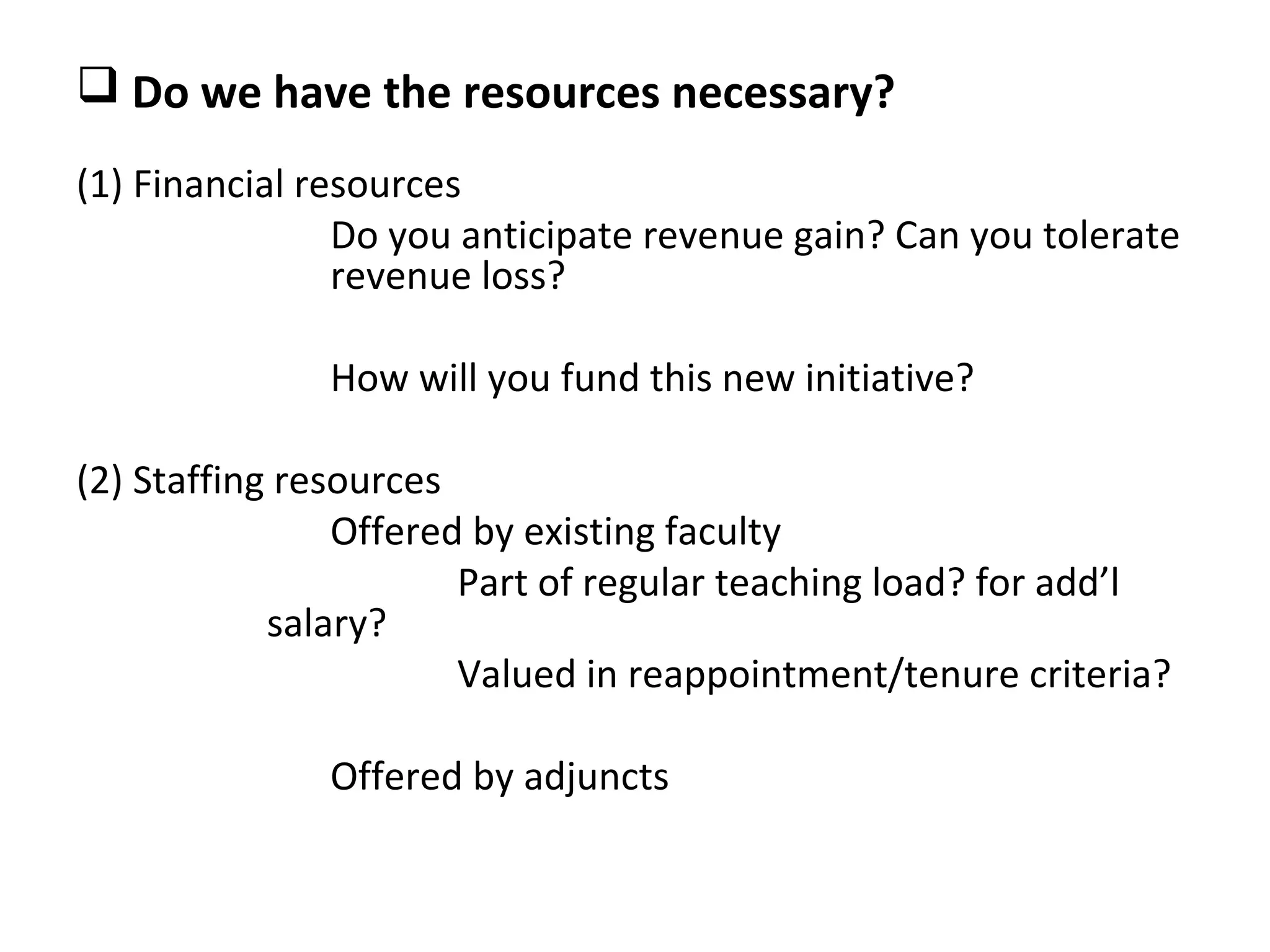  Do we have the resources necessary?
(1) Financial resources
                Do you anticipate revenue gain? Can you tolerate
                revenue loss?

              How will you fund this new initiative?

(2) Staffing resources
                Offered by existing faculty
                       Part of regular teaching load? for add’l
            salary?
                       Valued in reappointment/tenure criteria?

              Offered by adjuncts
 