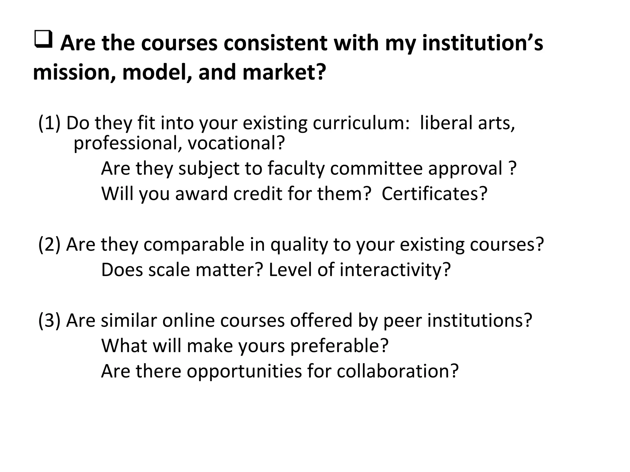  Are the courses consistent with my institution’s
mission, model, and market?

(1) Do they fit into your existing curriculum: liberal arts,
     professional, vocational?
        Are they subject to faculty committee approval ?
        Will you award credit for them? Certificates?

(2) Are they comparable in quality to your existing courses?
        Does scale matter? Level of interactivity?

(3) Are similar online courses offered by peer institutions?
        What will make yours preferable?
        Are there opportunities for collaboration?
 