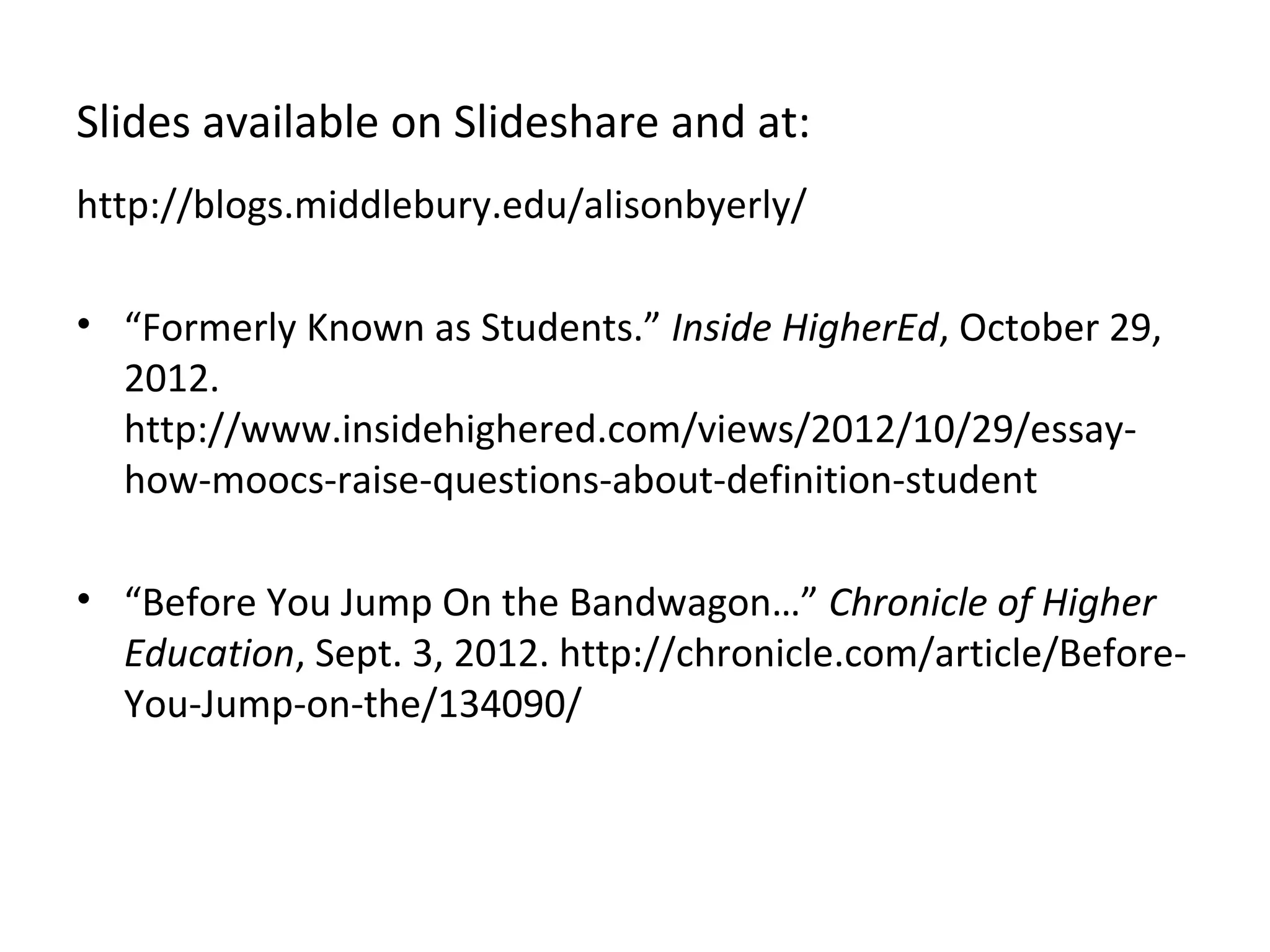 Slides available on Slideshare and at:
http://blogs.middlebury.edu/alisonbyerly/

• “Formerly Known as Students.” Inside HigherEd, October 29,
  2012.
  http://www.insidehighered.com/views/2012/10/29/essay-
  how-moocs-raise-questions-about-definition-student

• “Before You Jump On the Bandwagon…” Chronicle of Higher
  Education, Sept. 3, 2012. http://chronicle.com/article/Before-
  You-Jump-on-the/134090/
 